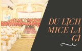 Du lịch Mice là gì, đặc điểm, lợi ích và xu hướng phát triển 2019